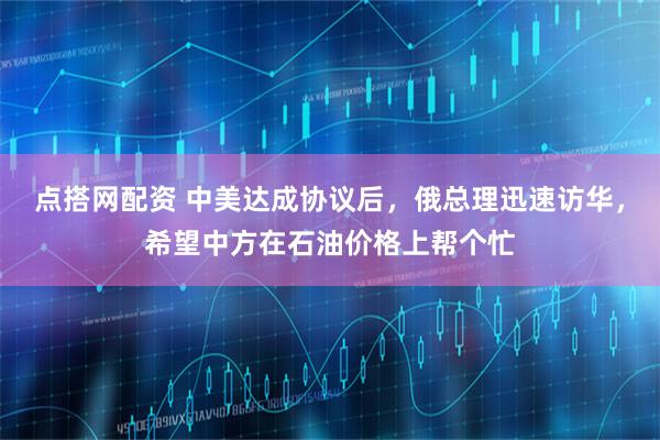 点搭网配资 中美达成协议后，俄总理迅速访华，希望中方在石油价格上帮个忙