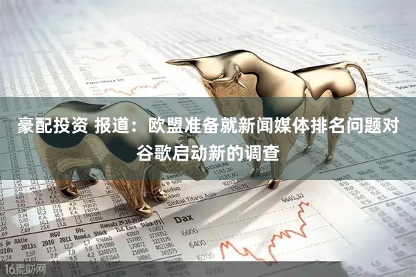 豪配投资 报道：欧盟准备就新闻媒体排名问题对谷歌启动新的调查