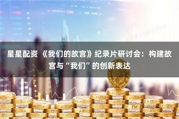 星星配资 《我们的故宫》纪录片研讨会：构建故宫与“我们”的创新表达