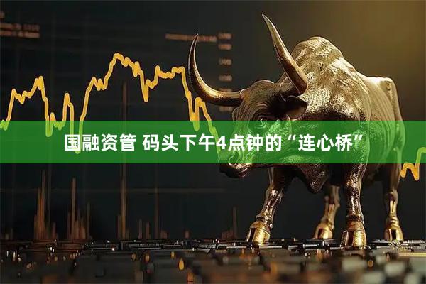 国融资管 码头下午4点钟的“连心桥”