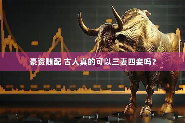 豪资随配 古人真的可以三妻四妾吗？