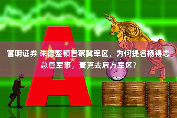 富明证券 朱德整顿晋察冀军区，为何提名杨得志总管军事，萧克去后方军区？
