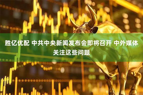 胜亿优配 中共中央新闻发布会即将召开 中外媒体关注这些问题