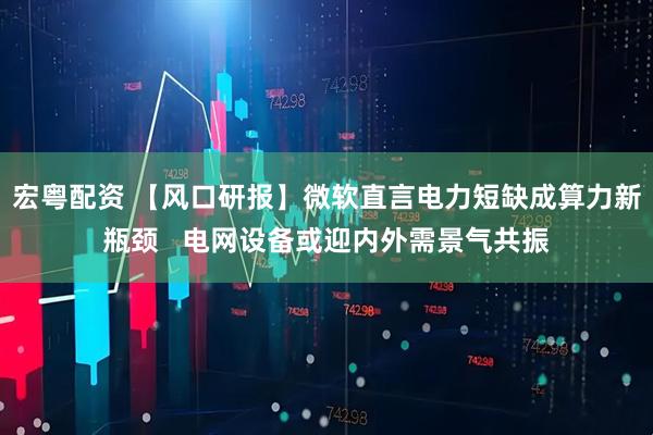 宏粤配资 【风口研报】微软直言电力短缺成算力新瓶颈   电网设备或迎内外需景气共振