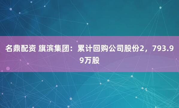 名鼎配资 旗滨集团：累计回购公司股份2，793.99万股