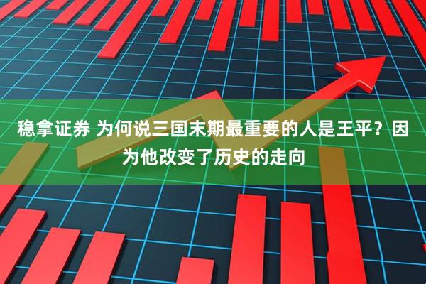 稳拿证券 为何说三国末期最重要的人是王平？因为他改变了历史的走向