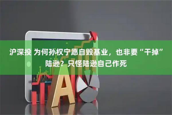 沪深投 为何孙权宁愿自毁基业，也非要“干掉”陆逊？只怪陆逊自己作死