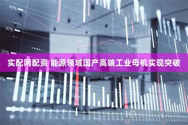实配网配资 能源领域国产高端工业母机实现突破
