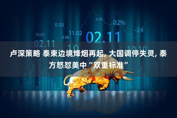 卢深策略 泰柬边境烽烟再起, 大国调停失灵, 泰方怒怼美中“双重标准”