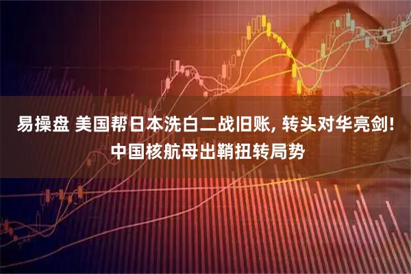 易操盘 美国帮日本洗白二战旧账, 转头对华亮剑! 中国核航母出鞘扭转局势