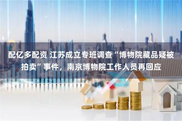 配亿多配资 江苏成立专班调查“博物院藏品疑被拍卖”事件，南京博物院工作人员再回应
