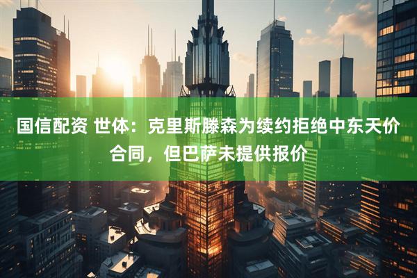 国信配资 世体：克里斯滕森为续约拒绝中东天价合同，但巴萨未提供报价
