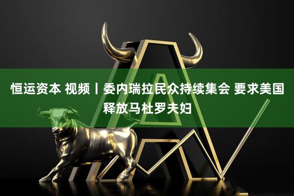 恒运资本 视频丨委内瑞拉民众持续集会 要求美国释放马杜罗夫妇