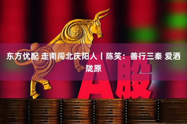 东方优配 走南闯北庆阳人丨陈笑：善行三秦 爱洒陇原