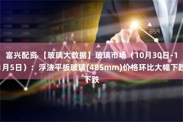 富兴配资 【玻璃大数据】玻璃市场（10月30日-11月5日）：浮法平板玻璃(485mm)价格环比大幅下跌
