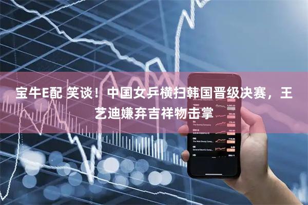 宝牛E配 笑谈！中国女乒横扫韩国晋级决赛，王艺迪嫌弃吉祥物击掌
