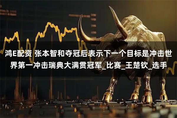 鸿E配资 张本智和夺冠后表示下一个目标是冲击世界第一冲击瑞典大满贯冠军_比赛_王楚钦_选手